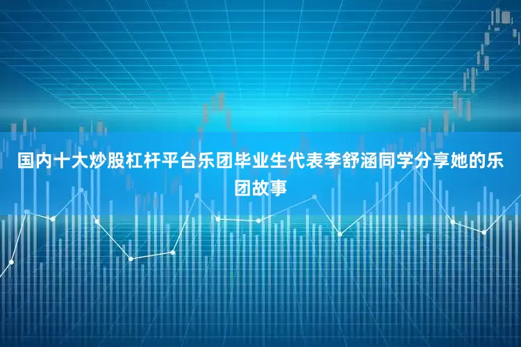 国内十大炒股杠杆平台乐团毕业生代表李舒涵同学分享她的乐团故事