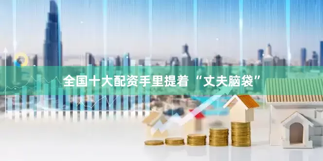 全国十大配资手里提着 “丈夫脑袋”