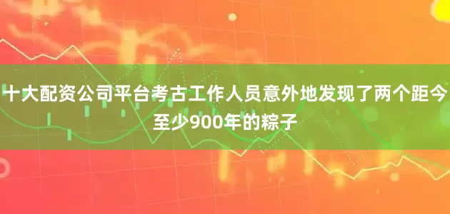 十大配资公司平台考古工作人员意外地发现了两个距今至少900年的粽子
