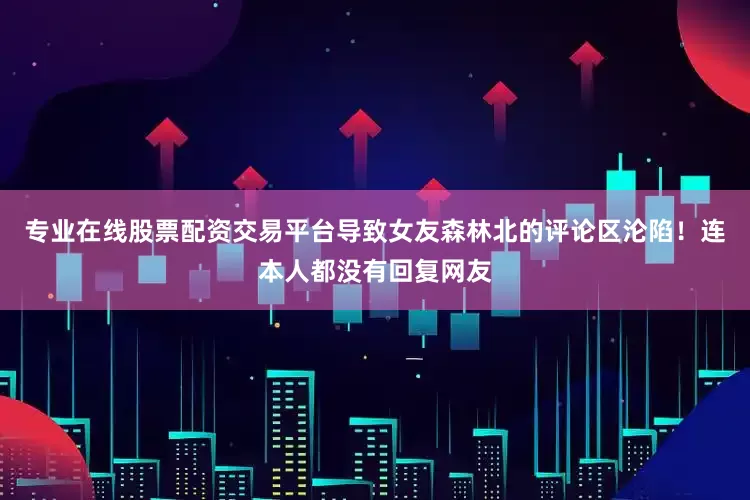 专业在线股票配资交易平台导致女友森林北的评论区沦陷！连本人都没有回复网友