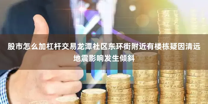 股市怎么加杠杆交易龙潭社区东环街附近有楼栋疑因清远地震影响发生倾斜