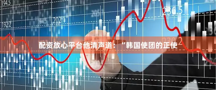 配资放心平台他清声道：“韩国使团的正使