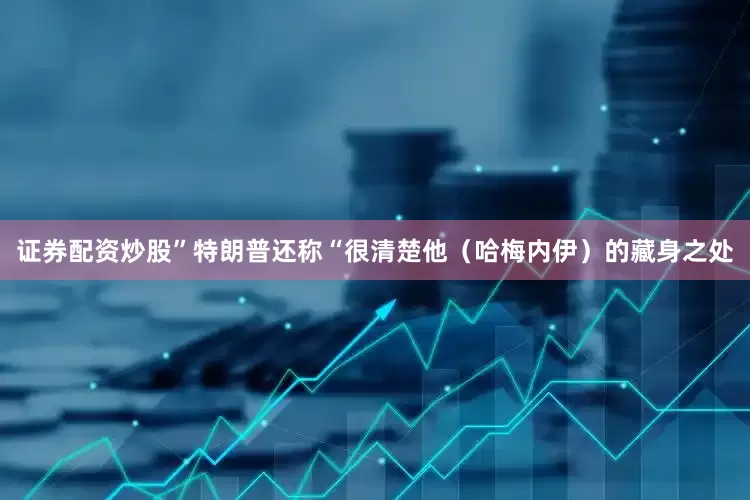 证券配资炒股”特朗普还称“很清楚他（哈梅内伊）的藏身之处
