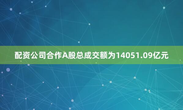 配资公司合作A股总成交额为14051.09亿元