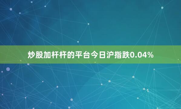 炒股加杆杆的平台今日沪指跌0.04%