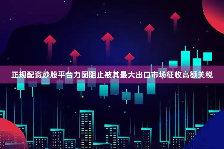 正规配资炒股平台力图阻止被其最大出口市场征收高额关税