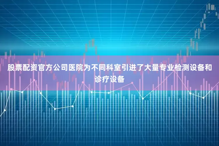 股票配资官方公司医院为不同科室引进了大量专业检测设备和诊疗设备