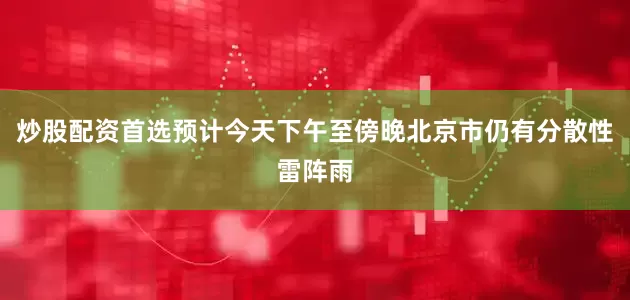 炒股配资首选预计今天下午至傍晚北京市仍有分散性雷阵雨