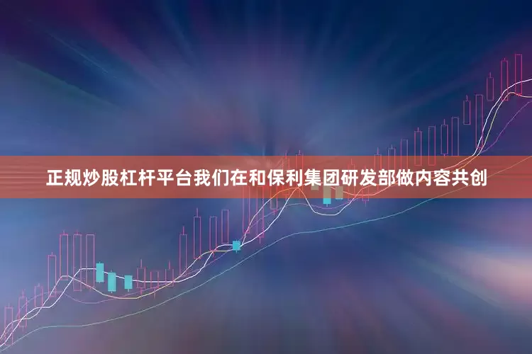 正规炒股杠杆平台我们在和保利集团研发部做内容共创