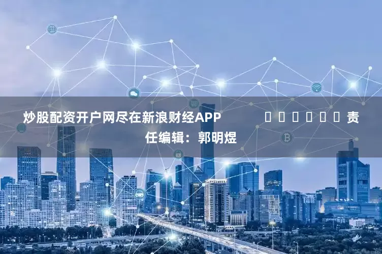 炒股配资开户网尽在新浪财经APP            						责任编辑：郭明煜