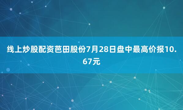 线上炒股配资芭田股份7月28日盘中最高价报10.67元