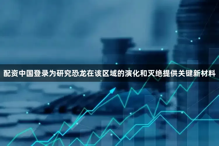 配资中国登录为研究恐龙在该区域的演化和灭绝提供关键新材料