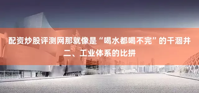 配资炒股评测网那就像是“喝水都喝不完”的干涸井二、工业体系的比拼