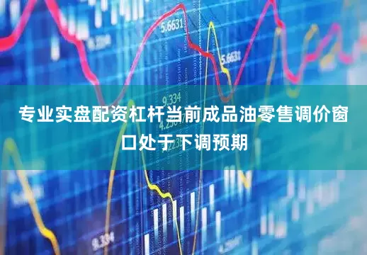 专业实盘配资杠杆当前成品油零售调价窗口处于下调预期