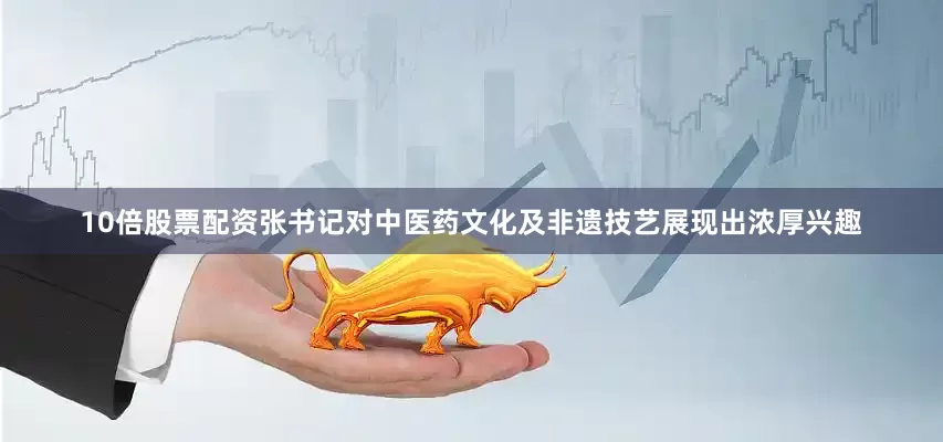 10倍股票配资张书记对中医药文化及非遗技艺展现出浓厚兴趣