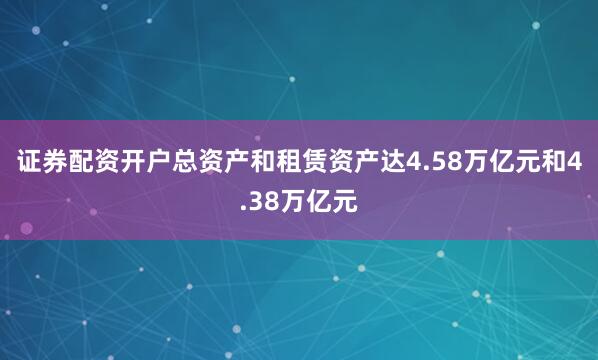 证券配资开户总资产和租赁资产达4.58万亿元和4.38万亿元