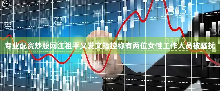 专业配资炒股网江祖平又发文指控称有两位女性工作人员被骚扰