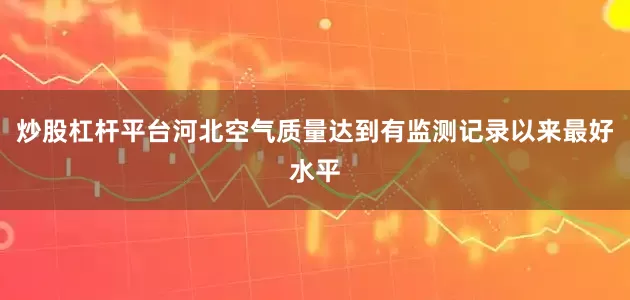 炒股杠杆平台河北空气质量达到有监测记录以来最好水平