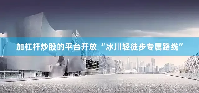 加杠杆炒股的平台开放 “冰川轻徒步专属路线”
