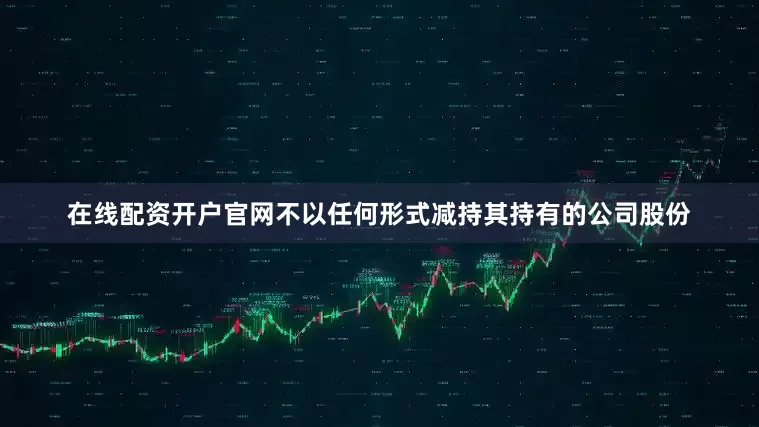 在线配资开户官网不以任何形式减持其持有的公司股份