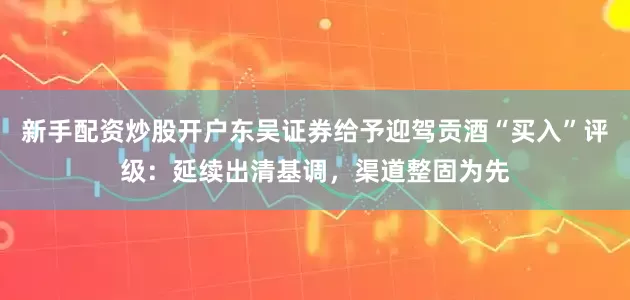 新手配资炒股开户东吴证券给予迎驾贡酒“买入”评级：延续出清基调，渠道整固为先