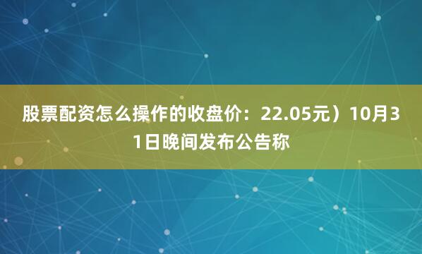 股票配资怎么操作的收盘价：22.05元）10月31日晚间发布公告称