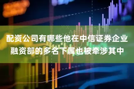 配资公司有哪些他在中信证券企业融资部的多名下属也被牵涉其中