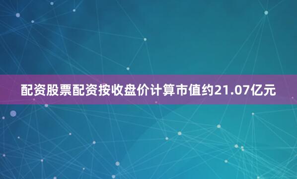 配资股票配资按收盘价计算市值约21.07亿元