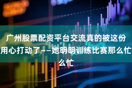 广州股票配资平台交流真的被这份用心打动了——她明明训练比赛那么忙