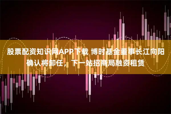 股票配资知识网APP下载 博时基金董事长江向阳确认将卸任，下一站招商局融资租赁