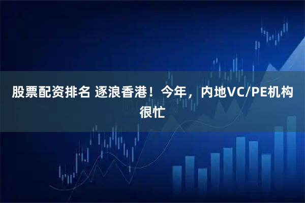 股票配资排名 逐浪香港！今年，内地VC/PE机构很忙