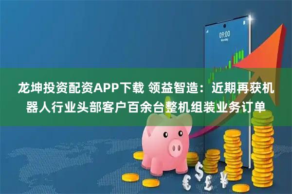 龙坤投资配资APP下载 领益智造：近期再获机器人行业头部客户百余台整机组装业务订单