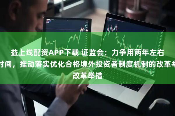 益上线配资APP下载 证监会：力争用两年左右的时间，推动落实优化合格境外投资者制度机制的改革举措