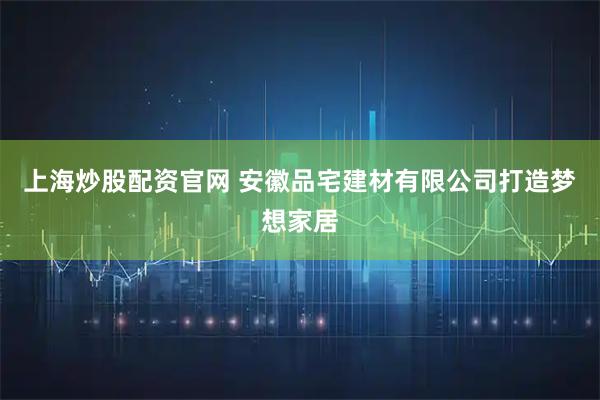 上海炒股配资官网 安徽品宅建材有限公司打造梦想家居