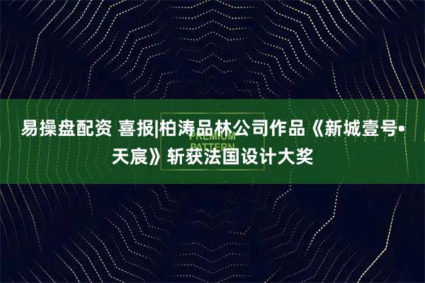 易操盘配资 喜报|柏涛品林公司作品《新城壹号•天宸》斩获法国设计大奖