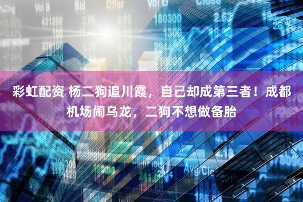 彩虹配资 杨二狗追川霞，自己却成第三者！成都机场闹乌龙，二狗不想做备胎