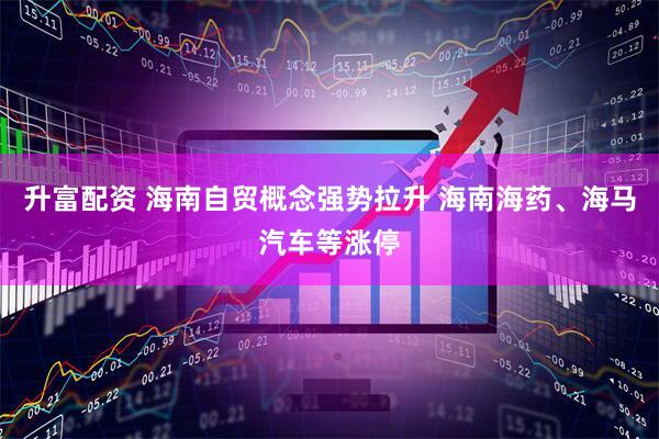 升富配资 海南自贸概念强势拉升 海南海药、海马汽车等涨停