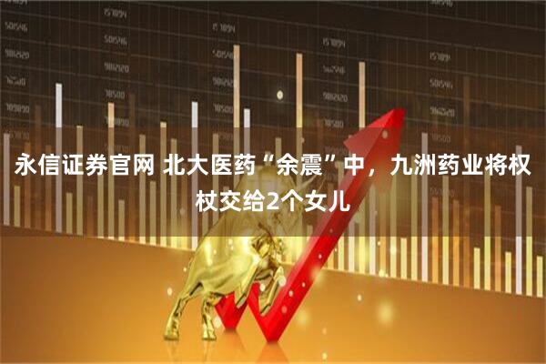 永信证券官网 北大医药“余震”中，九洲药业将权杖交给2个女儿