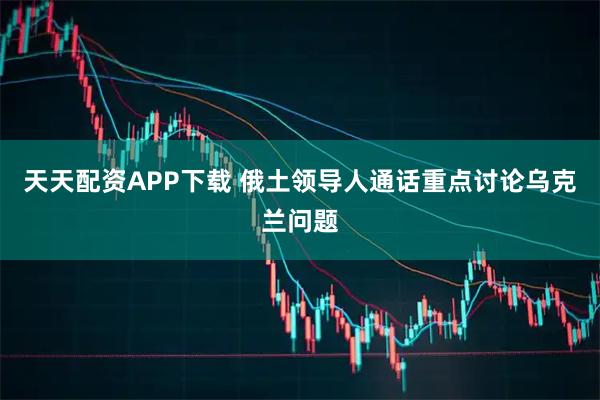 天天配资APP下载 俄土领导人通话重点讨论乌克兰问题