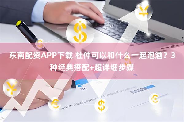 东南配资APP下载 杜仲可以和什么一起泡酒？3种经典搭配+超详细步骤