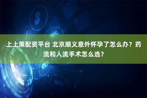 上上策配资平台 北京顺义意外怀孕了怎么办？药流和人流手术怎么选？