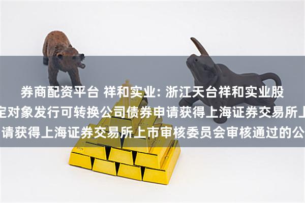 券商配资平台 祥和实业: 浙江天台祥和实业股份有限公司关于向不特定对象发行可转换公司债券申请获得上海证券交易所上市审核委员会审核通过的公告