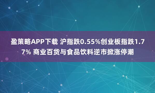 盈策略APP下载 沪指跌0.55%创业板指跌1.77% 商业百货与食品饮料逆市掀涨停潮