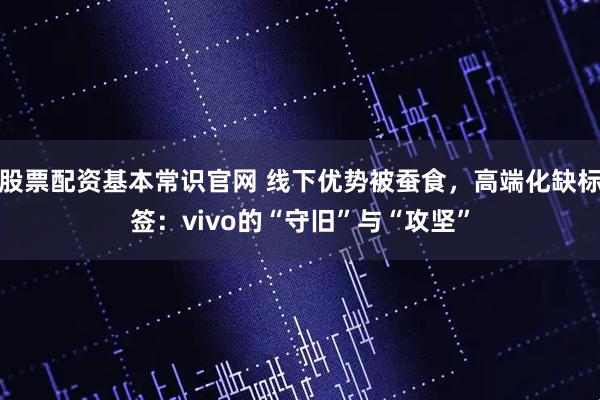 股票配资基本常识官网 线下优势被蚕食，高端化缺标签：vivo的“守旧”与“攻坚”