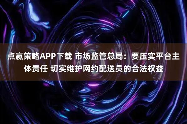 点赢策略APP下载 市场监管总局：要压实平台主体责任 切实维护网约配送员的合法权益