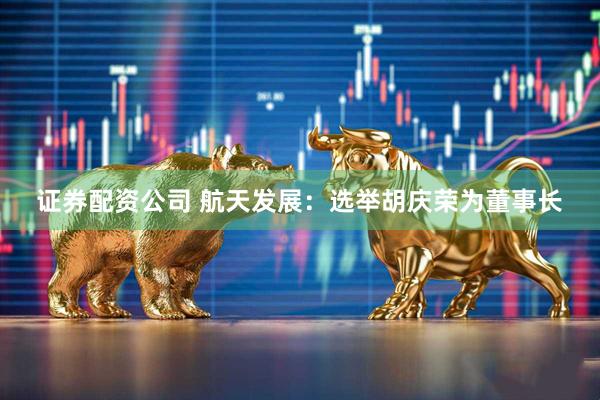 证券配资公司 航天发展：选举胡庆荣为董事长