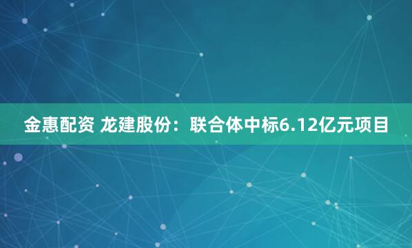金惠配资 龙建股份：联合体中标6.12亿元项目