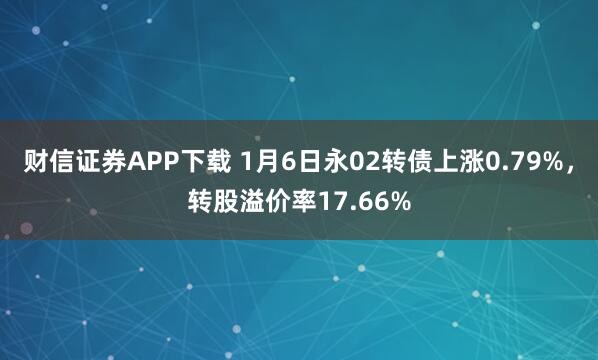 财信证券APP下载 1月6日永02转债上涨0.79%，转股溢价率17.66%