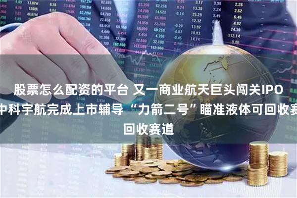 股票怎么配资的平台 又一商业航天巨头闯关IPO！中科宇航完成上市辅导 “力箭二号”瞄准液体可回收赛道