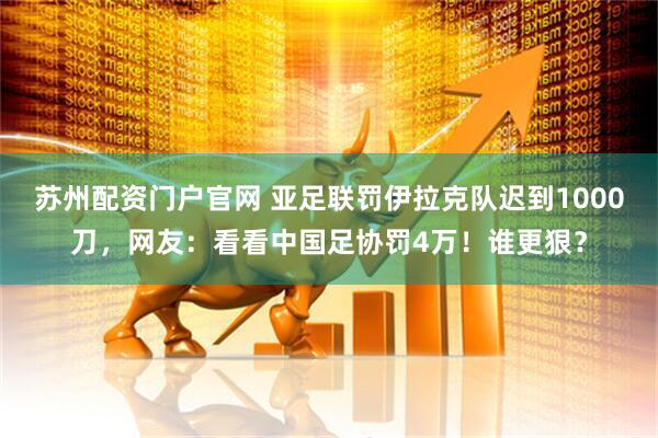 苏州配资门户官网 亚足联罚伊拉克队迟到1000刀，网友：看看中国足协罚4万！谁更狠？